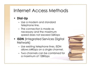 Internet Access Methods Dial-Up Use a modem and standard telephone line. The connection is made as necessary and the maximum speed does not exceed 56Kbps  ISDN  (Integrated Services Digital Network) Use existing telephone lines, ISDN allows 64Kbps on a single channel.  Two channels can be combined for a maximum of 128Kbps  