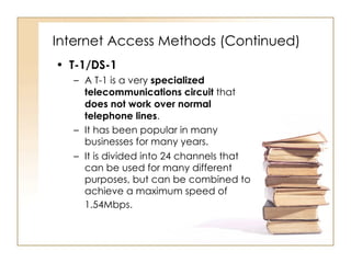 Internet Access Methods (Continued) T-1/DS-1 A T-1 is a very  specialized telecommunications circuit  that  does not work over normal telephone lines .  It has been popular in many businesses for many years.  It is divided into 24 channels that can be used for many different purposes, but can be combined to achieve a maximum speed of 1.54Mbps.   