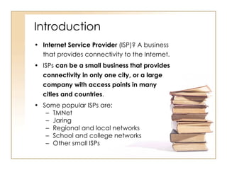 Introduction Internet Service Provider  (ISP)? A business that provides connectivity to the Internet. ISPs  can be a small business that provides connectivity in only one city, or a large company with access points in many cities and countries . Some popular ISPs are: TMNet Jaring Regional and local networks School and college networks Other small ISPs 