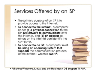 Services Offered by an ISP The primary purpose of an ISP is to provide access to the Internet. To connect to the Internet , a computer needs  (1)a physical connection  to the ISP,  (2) software to communicate  over the Internet, and  (3)   an address  so others on the Internet can identify the computer. To connect to an ISP , a computer  must   be using an operating system that supports  the communication protocol of the Internet, which is  TCP/IP . All latest Windows, Linux, and the Macintosh OS support TCP/IP.   