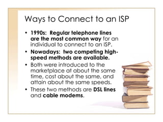 Ways to Connect to an ISP 1990s:  Regular telephone lines are the most common way  for an individual to connect to an ISP. Nowadays:   two competing high-speed methods are available.   Both were introduced to the marketplace at about the same time, cost about the same, and attain about the same speeds. These two methods are  DSL lines  and  cable modems . 