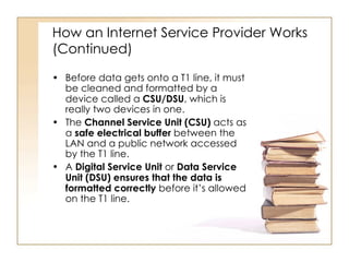 How an Internet Service Provider Works (Continued) Before data gets onto a T1 line, it must be cleaned and formatted by a device called a  CSU/DSU , which is really two devices in one. The  Channel Service Unit (CSU)  acts as a  safe electrical buffer  between the LAN and a public network accessed by the T1 line. A  Digital Service Unit  or  Data Service Unit (DSU)   ensures that the data is formatted correctly  before it’s allowed on the T1 line. 