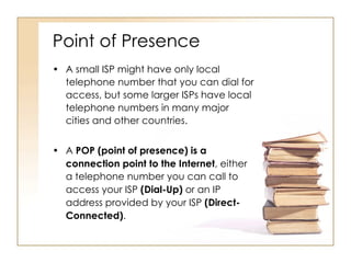 Point of Presence A small ISP might have only local telephone number that you can dial for access, but some larger ISPs have local telephone numbers in many major cities and other countries.  A  POP (point of presence)   is a   connection point to the Internet , either a telephone number you can call to access your ISP  (Dial-Up)  or an IP address provided by your ISP  (Direct-Connected) . 