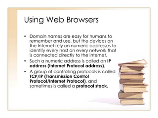 Using Web Browsers Domain names are easy for humans to remember and use, but the devices on the Internet rely on numeric addresses to identify every host on every network that is connected directly to the Internet. Such a numeric address is called an  IP address (Internet Protocol address) . A group of controlling protocols is called  TCP/IP (Transmission Control Protocol/Internet Protocol) , and sometimes is called a  protocol stack. 