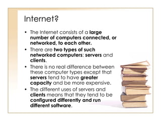 Internet? The Internet consists of a  large number of computers connected, or networked, to each other.   There are  two types of such networked computers :  servers  and  clients .  There is no real difference between these computer types except that  servers  tend to have  greater capacity  and be more expensive.  The different uses of servers and  clients  means that they tend to be  configured differently and run different software .  