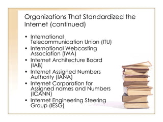 Organizations That Standardized the Internet (continued) International Telecommunication Union (ITU) International Webcasting Association (IWA) Internet Architecture Board (IAB) Internet Assigned Numbers Authority (IANA) Internet Corporation for Assigned names and Numbers (ICANN) Internet Engineering Steering Group (IESG) 