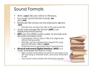 Sound Formats WAV ( .wav ) files are native to Windows. Sun audio sound formats include  .au   and  .snd . RealAudio file names use the extensions  .ra  and  .ram . Text file that contains the URL of the real audio file. Audio Interchange File Format ( AIFF ) is an Apple/Macintosh format. MP3  uses the MPEG audio codec to encode and decode recorded music. Compresses a file to about 10% of its original size without losing quality. MP3 files can be created from regular CD using special software called a  ripper . Patented format, generally okay if personal use Musical Instrument Digital Interface  ( MIDI ) is a music synthesizer file format (.mid). Files contains information on when to turn notes on or off, how long to maintain them, and what instrument to use. Your sound card contains the instrument sounds. 
