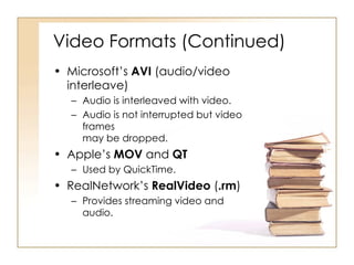 Video Formats (Continued) Microsoft’s  AVI  (audio/video interleave) Audio is interleaved with video. Audio is not interrupted but video frames  may be dropped. Apple’s  MOV  and  QT Used by QuickTime. RealNetwork’s  RealVideo  ( .rm ) Provides streaming video and audio. 