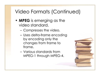 Video Formats (Continued) MPEG  is emerging as the video standard. Compresses the video. Uses delta-frame encoding by encoding only the changes from frame to frame. Various standards from MPEG-1 through MPEG-4. 