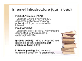 Internet Infrastructure (continued) Point-of-Presence (POP)? - Location where a network (ISP, corporate network, or regional network, etc) gets access to the Internet Peering Points? - Locations (Tier-1 or Tier-2) networks are connected for the purpose of exchanging traffic i) Public peering : Traffic is swapped in a specific location, called  Internet Exchange Points  (IXPs) ii) Private peering:  Two networks establish a direct link to each other. 