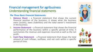 Financial management for agribusiness
Understanding financial statements
The Three Basic Financial Statements:
1. Balance Sheet – a financial statement that shows the current
financial position of the business; it shows what the business
owns (assets), owes (liabilities) and the total owner’s investment
in the business.
2. Income Statement – a financial statement that shows the financial
performance of the business within a specific period of time; it
summarizes the revenue and expenses incurred as well as the net
profit.
3. Cash Flow Statement - a financial statement that shows the total
amount of cash inflows, outflows, and net cash within a specific
period of time.
 