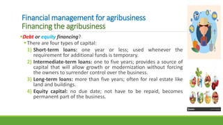 Financial management for agribusiness
Financing the agribusiness
Debt or equity financing?
There are four types of capital:
1) Short-term loans: one year or less; used whenever the
requirement for additional funds is temporary.
2) Intermediate-term loans: one to five years; provides a source of
capital that will allow growth or modernization without forcing
the owners to surrender control over the business.
3) Long-term loans: more than five years; often for real estate like
land and buildings.
4) Equity capital: no due date; not have to be repaid, becomes
permanent part of the business.
 