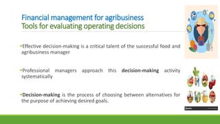 Financial management for agribusiness
Tools for evaluating operating decisions
Effective decision-making is a critical talent of the successful food and
agribusiness manager
Professional managers approach this decision-making activity
systematically
Decision-making is the process of choosing between alternatives for
the purpose of achieving desired goals.
 