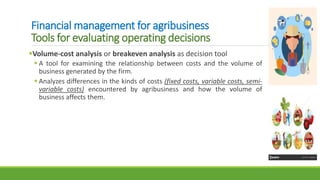 Financial management for agribusiness
Tools for evaluating operating decisions
Volume-cost analysis or breakeven analysis as decision tool
 A tool for examining the relationship between costs and the volume of
business generated by the firm.
 Analyzes differences in the kinds of costs (fixed costs, variable costs, semi-
variable costs) encountered by agribusiness and how the volume of
business affects them.
 