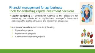 Financial management for agribusiness
Tools for evaluating capital investment decisions
Capital Budgeting or Investment Analysis is the procedure for
evaluating the effects of an agribusiness manager’s investment
choices on the profitability, risk, and liquidity of a business.
Investment decisions concerns the following:
1. Expansion projects
2. Replacement projects
3. Alternative investment projects
 
