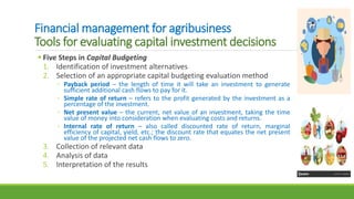 Financial management for agribusiness
Tools for evaluating capital investment decisions
 Five Steps in Capital Budgeting
1. Identification of investment alternatives
2. Selection of an appropriate capital budgeting evaluation method
◦ Payback period – the length of time it will take an investment to generate
sufficient additional cash flows to pay for it.
◦ Simple rate of return – refers to the profit generated by the investment as a
percentage of the investment.
◦ Net present value – the current, net value of an investment, taking the time
value of money into consideration when evaluating costs and returns.
◦ Internal rate of return – also called discounted rate of return, marginal
efficiency of capital, yield, etc.; the discount rate that equates the net present
value of the projected net cash flows to zero.
3. Collection of relevant data
4. Analysis of data
5. Interpretation of the results
 