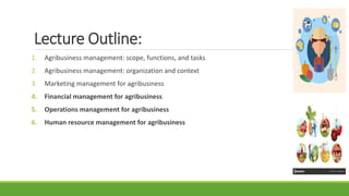 Lecture Outline:
1. Agribusiness management: scope, functions, and tasks
2. Agribusiness management: organization and context
3. Marketing management for agribusiness
4. Financial management for agribusiness
5. Operations management for agribusiness
6. Human resource management for agribusiness
 