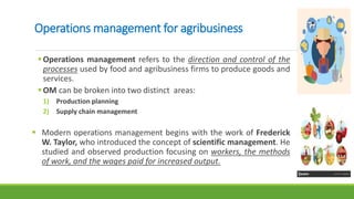 Operations management for agribusiness
Operations management refers to the direction and control of the
processes used by food and agribusiness firms to produce goods and
services.
OM can be broken into two distinct areas:
1) Production planning
2) Supply chain management
 Modern operations management begins with the work of Frederick
W. Taylor, who introduced the concept of scientific management. He
studied and observed production focusing on workers, the methods
of work, and the wages paid for increased output.
 