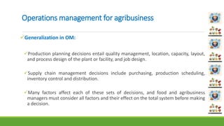 Operations management for agribusiness
Generalization in OM:
Production planning decisions entail quality management, location, capacity, layout,
and process design of the plant or facility, and job design.
Supply chain management decisions include purchasing, production scheduling,
inventory control and distribution.
Many factors affect each of these sets of decisions, and food and agribusiness
managers must consider all factors and their effect on the total system before making
a decision.
 