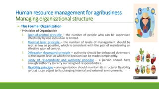 Human resource management for agribusiness
Managing organizational structure
 The Formal Organization
Principles of Organization
1. Span-of-control principle – the number of people who can be supervised
effectively by one individual is limited.
2. Minimal layer principle – the number of levels of management should be
kept as low as possible, which is consistent with the goal of maintaining an
effective span of control.
3. Delegation downward principle – authority should be delegated downward
to the lowest level at which the decision can be made competently.
4. Parity of responsibility and authority principle – a person should have
enough authority to carry our assigned responsibilities.
5. Flexibility principle – an organization should maintain its structural flexibility
so that it can adjust to its changing internal and external environments.
 