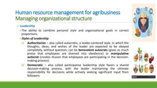 Human resource management for agribusiness
Managing organizational structure
 Leadership
The ability to combine personal style and organizational goals in correct
proportions.
Styles of Leadership
1) Authoritarian – also called autocratic; a leader-centered style, in which the
thoughts, ideas, and wishes of the leader are expected to be obeyed
completely, without question; can be benevolent autocrats (gives so much
praise that employees are shamed into obedience) or manipulative
autocrat (creates illusion that employees are participating in the decision-
making process).
2) Democratic – also called participative leadership style favors a shared
decision-making process, with the leader maintaining the ultimate
responsibility for decisions while actively seeking significant input from
followers.
 