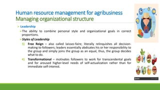 Human resource management for agribusiness
Managing organizational structure
 Leadership
The ability to combine personal style and organizational goals in correct
proportions.
Styles of Leadership
3) Free Reign – also called laissez-faire; literally relinquishes all decision-
making to followers; leaders essentially abdicates his or her responsibility to
the group and simply joins the group as an equal, thus, the group decides
what to do.
4) Transformational – motivates followers to work for transcendental goals
and for aroused higher-level needs of self-actualization rather than for
immediate self-interest.
 