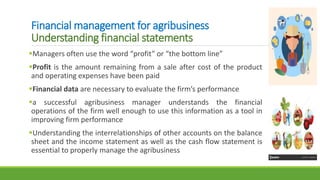 Financial management for agribusiness
Understanding financial statements
Managers often use the word “profit” or “the bottom line”
Profit is the amount remaining from a sale after cost of the product
and operating expenses have been paid
Financial data are necessary to evaluate the firm’s performance
a successful agribusiness manager understands the financial
operations of the firm well enough to use this information as a tool in
improving firm performance
Understanding the interrelationships of other accounts on the balance
sheet and the income statement as well as the cash flow statement is
essential to properly manage the agribusiness
 