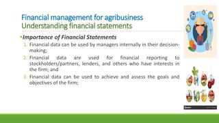 Financial management for agribusiness
Understanding financial statements
Importance of Financial Statements
1. Financial data can be used by managers internally in their decision-
making;
2. Financial data are used for financial reporting to
stockholders/partners, lenders, and others who have interests in
the firm; and
3. Financial data can be used to achieve and assess the goals and
objectives of the firm;
 