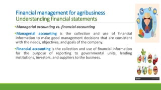 Financial management for agribusiness
Understanding financial statements
Managerial accounting vs. financial accounting
Managerial accounting is the collection and use of financial
information to make good management decisions that are consistent
with the needs, objectives, and goals of the company.
Financial accounting is the collection and use of financial information
for the purpose of reporting to governmental units, lending
institutions, investors, and suppliers to the business.
 
