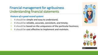 Financial management for agribusiness
Understanding financial statements
Feature of a good record system:
1. It should be simple and easy to understand;
2. It should be reliable, accurate, consistent, and timely;
3. It should be based on the uniqueness of the particular business;
4. It should be cost effective to implement and maintain.
 