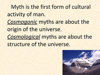 Myth is the first form of cultural activity of man.  Cosmogonic  myths are about the origin of the universe.  Cosmological  myths are about the structure of the universe.  