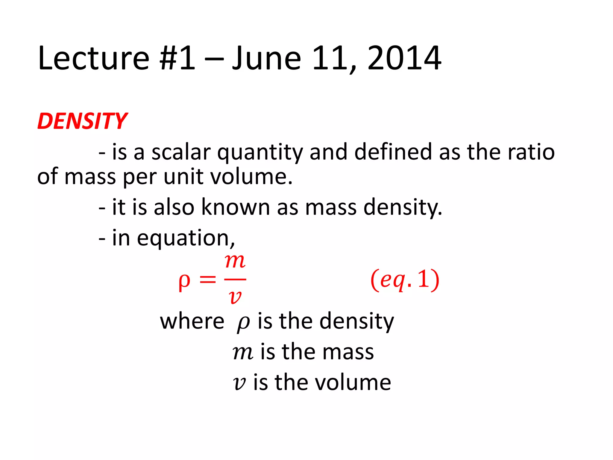 Lecture #1 – June 11, 2014
DENSITY
- is a scalar quantity and defined as the ratio
of mass per unit volume.
- it is also known as mass density.
- in equation,
ρ =
𝑚
𝑣
(𝑒𝑞. 1)
where 𝜌 is the density
𝑚 is the mass
𝑣 is the volume
 