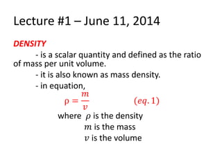 Lecture #1 – June 11, 2014
DENSITY
- is a scalar quantity and defined as the ratio
of mass per unit volume.
- it is also known as mass density.
- in equation,
ρ =
𝑚
𝑣
(𝑒𝑞. 1)
where 𝜌 is the density
𝑚 is the mass
𝑣 is the volume
 
