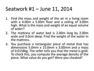 Seatwork #1 – June 11, 2014
1. Find the mass and weight of the air in a living room
with a 4.00m x 5.00m floor and a ceiling of 3.00m
high. What is the mass and weight of an equal volume
of water?
2. The mattress of water bed is 2.00m long by 2.00m
wide and 3.0cm deep. Find the weight of the water in
the mattress.
3. You purchase a rectangular piece of metal that has
dimensions 5.0mm x 15.0mm x 3.00mm and a mass
of 0.0158kg. The seller tells you that the metal is gold.
To check this, you compute the average density of the
piece. What value do you get? Were you cheated?
 