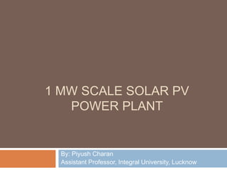 1 MW SCALE SOLAR PV
POWER PLANT
By: Piyush Charan
Assistant Professor, Integral University, Lucknow
 