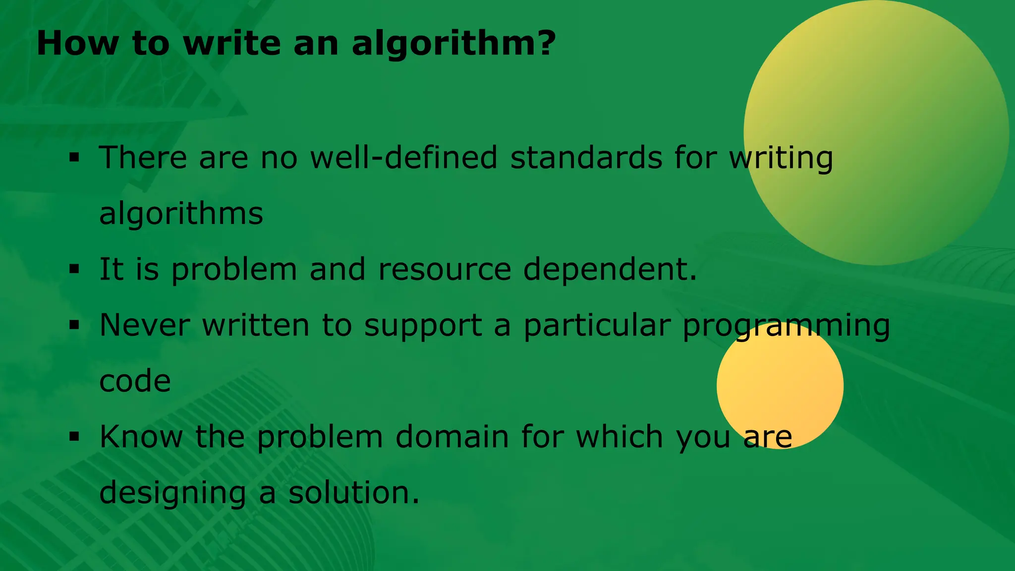 How to write an algorithm? ▪ There are no well-defined standards for writing algorithms ▪ It is problem and resource dependent. ▪ Never written to support a particular programming code ▪ Know the problem domain for which you are designing a solution. 