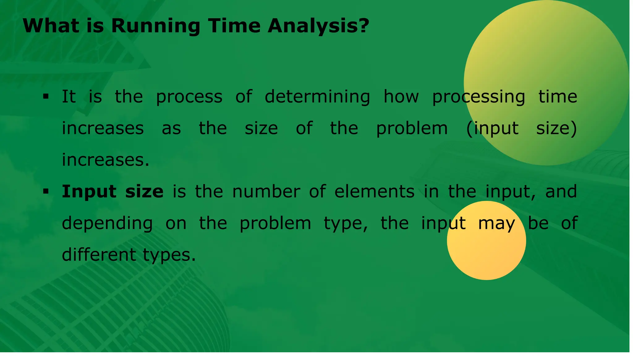 What is Running Time Analysis? ▪ It is the process of determining how processing time increases as the size of the problem (input size) increases. ▪ Input size is the number of elements in the input, and depending on the problem type, the input may be of different types. 