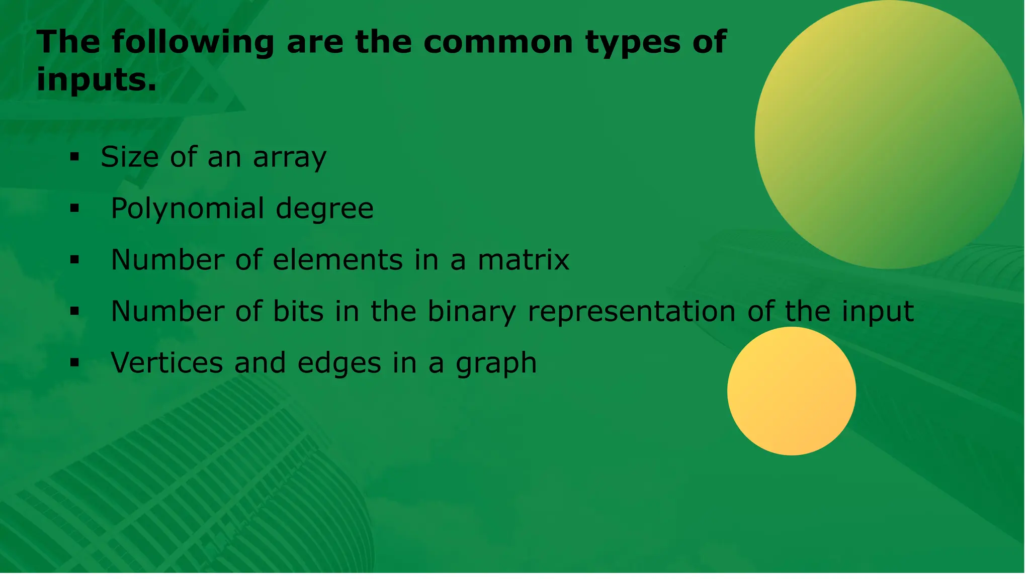 The following are the common types of inputs. ▪ Size of an array ▪ Polynomial degree ▪ Number of elements in a matrix ▪ Number of bits in the binary representation of the input ▪ Vertices and edges in a graph 