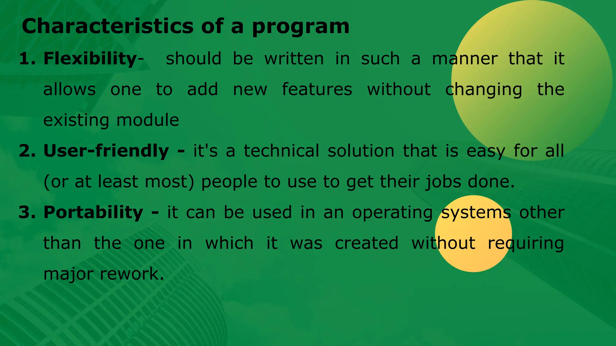 Characteristics of a program 1. Flexibility- should be written in such a manner that it allows one to add new features without changing the existing module 2. User-friendly - it's a technical solution that is easy for all (or at least most) people to use to get their jobs done. 3. Portability - it can be used in an operating systems other than the one in which it was created without requiring major rework. 