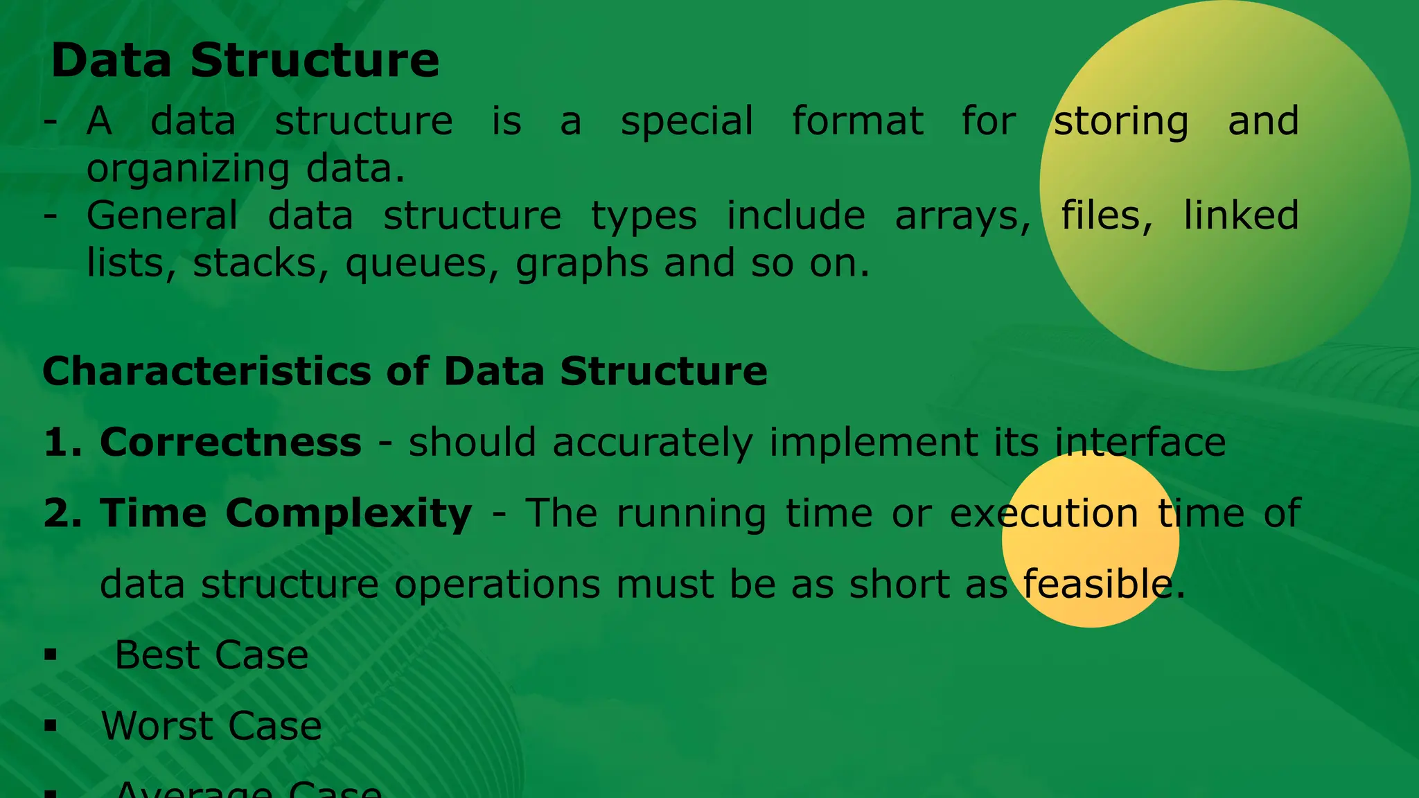 Data Structure - A data structure is a special format for storing and organizing data. - General data structure types include arrays, files, linked lists, stacks, queues, graphs and so on. Characteristics of Data Structure 1. Correctness - should accurately implement its interface 2. Time Complexity - The running time or execution time of data structure operations must be as short as feasible. ▪ Best Case ▪ Worst Case 