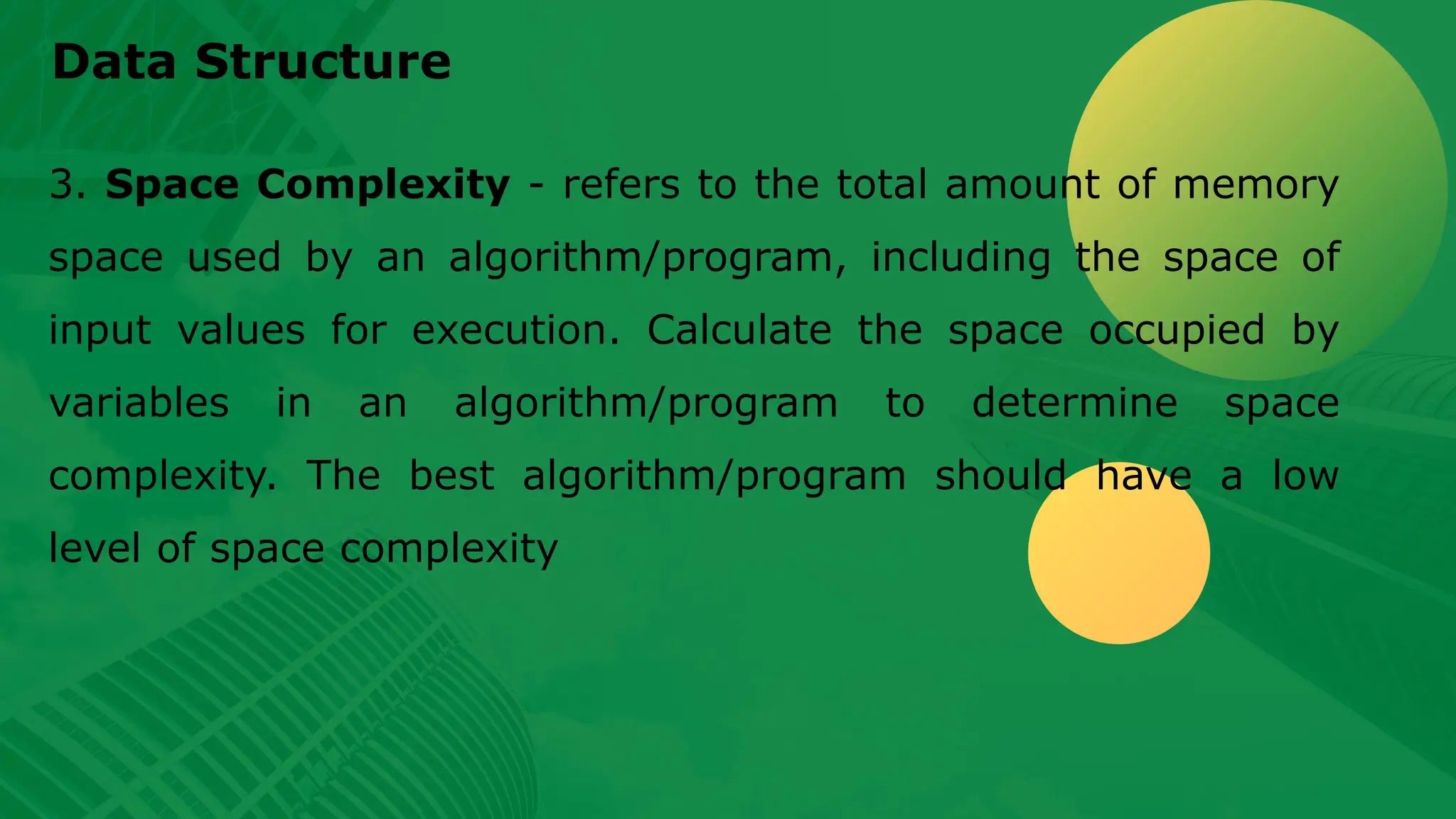 Data Structure 3. Space Complexity - refers to the total amount of memory space used by an algorithm/program, including the space of input values for execution. Calculate the space occupied by variables in an algorithm/program to determine space complexity. The best algorithm/program should have a low level of space complexity 