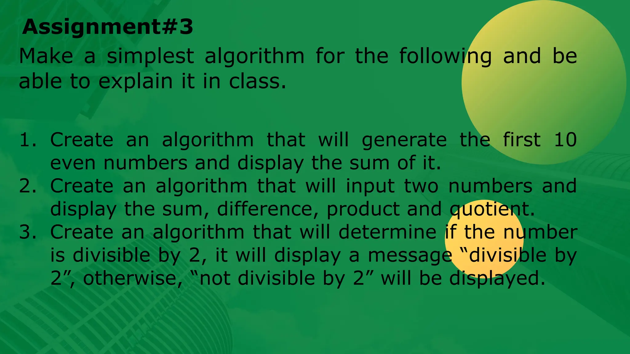 Assignment#3 Make a simplest algorithm for the following and be able to explain it in class. 1. Create an algorithm that will generate the first 10 even numbers and display the sum of it. 2. Create an algorithm that will input two numbers and display the sum, difference, product and quotient. 3. Create an algorithm that will determine if the number is divisible by 2, it will display a message “divisible by 2”, otherwise, “not divisible by 2” will be displayed. 