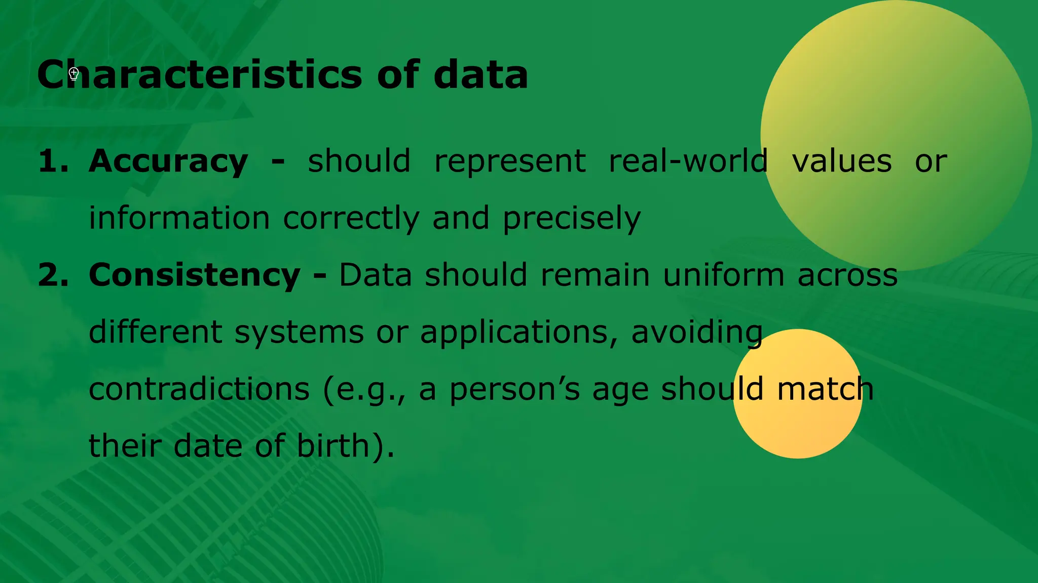 Characteristics of data 1. Accuracy - should represent real-world values or information correctly and precisely 2. Consistency - Data should remain uniform across different systems or applications, avoiding contradictions (e.g., a person’s age should match their date of birth). 