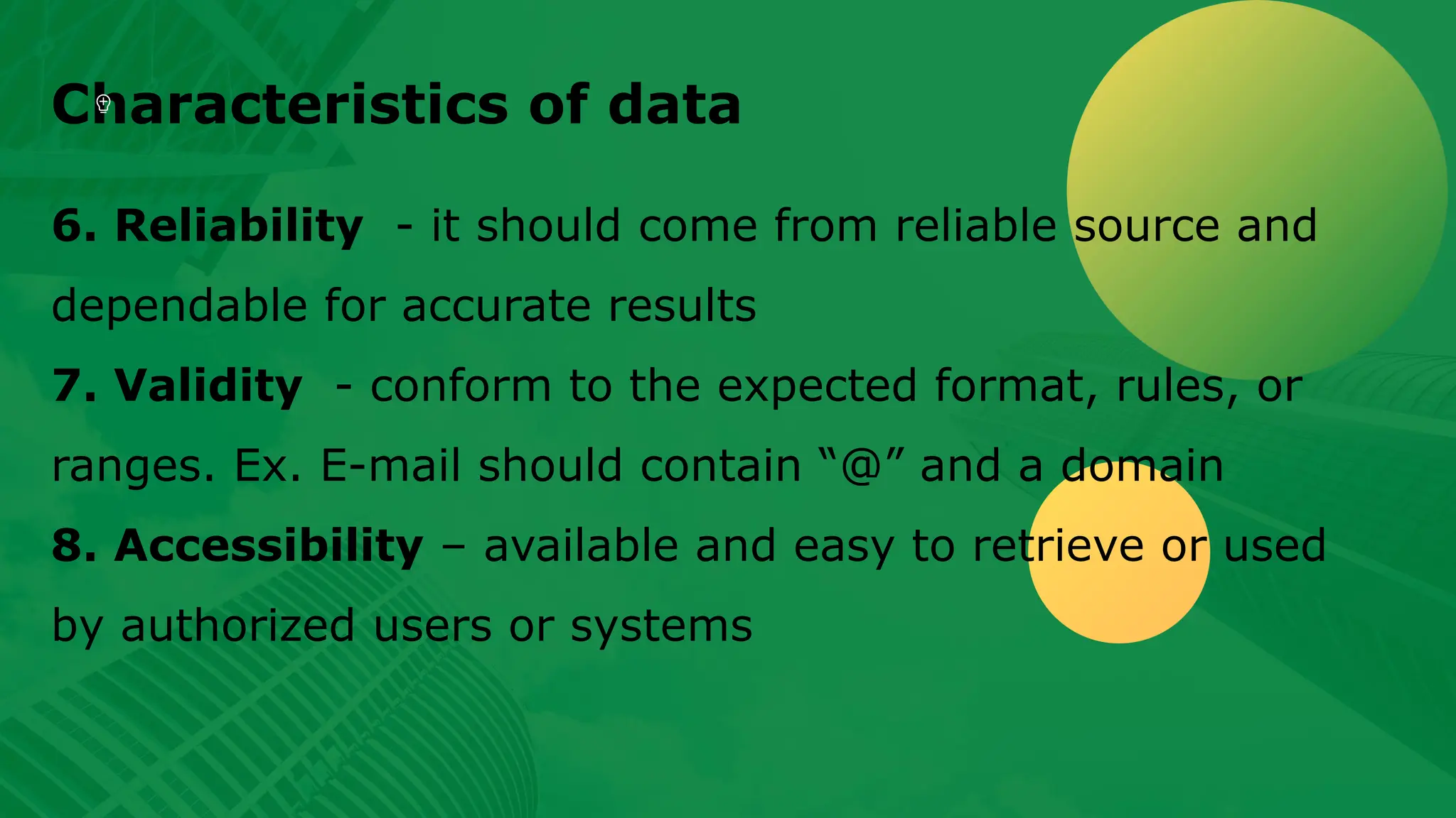 Characteristics of data 6. Reliability - it should come from reliable source and dependable for accurate results 7. Validity - conform to the expected format, rules, or ranges. Ex. E-mail should contain “@” and a domain 8. Accessibility – available and easy to retrieve or used by authorized users or systems 