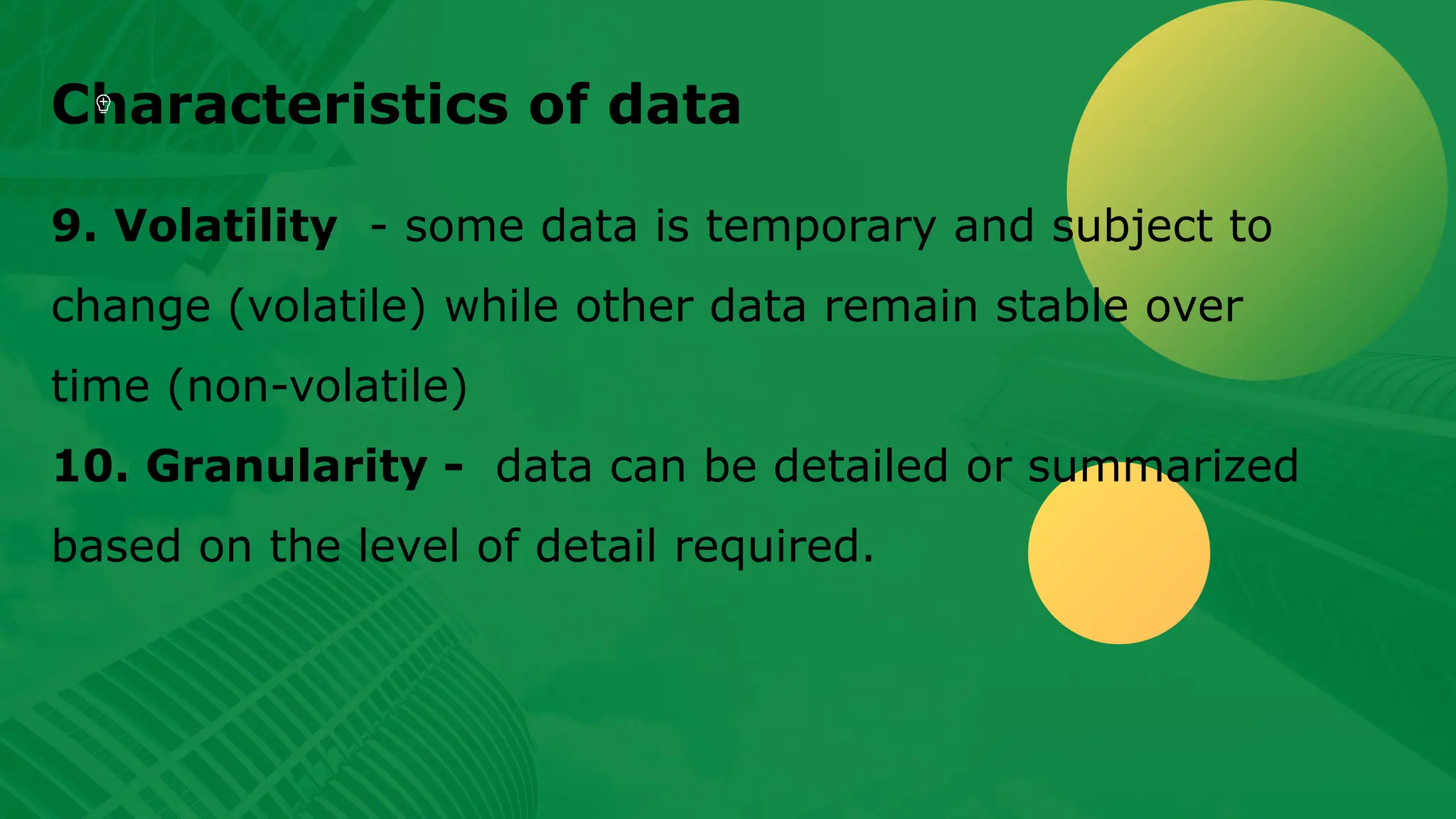 Characteristics of data 9. Volatility - some data is temporary and subject to change (volatile) while other data remain stable over time (non-volatile) 10. Granularity - data can be detailed or summarized based on the level of detail required. 