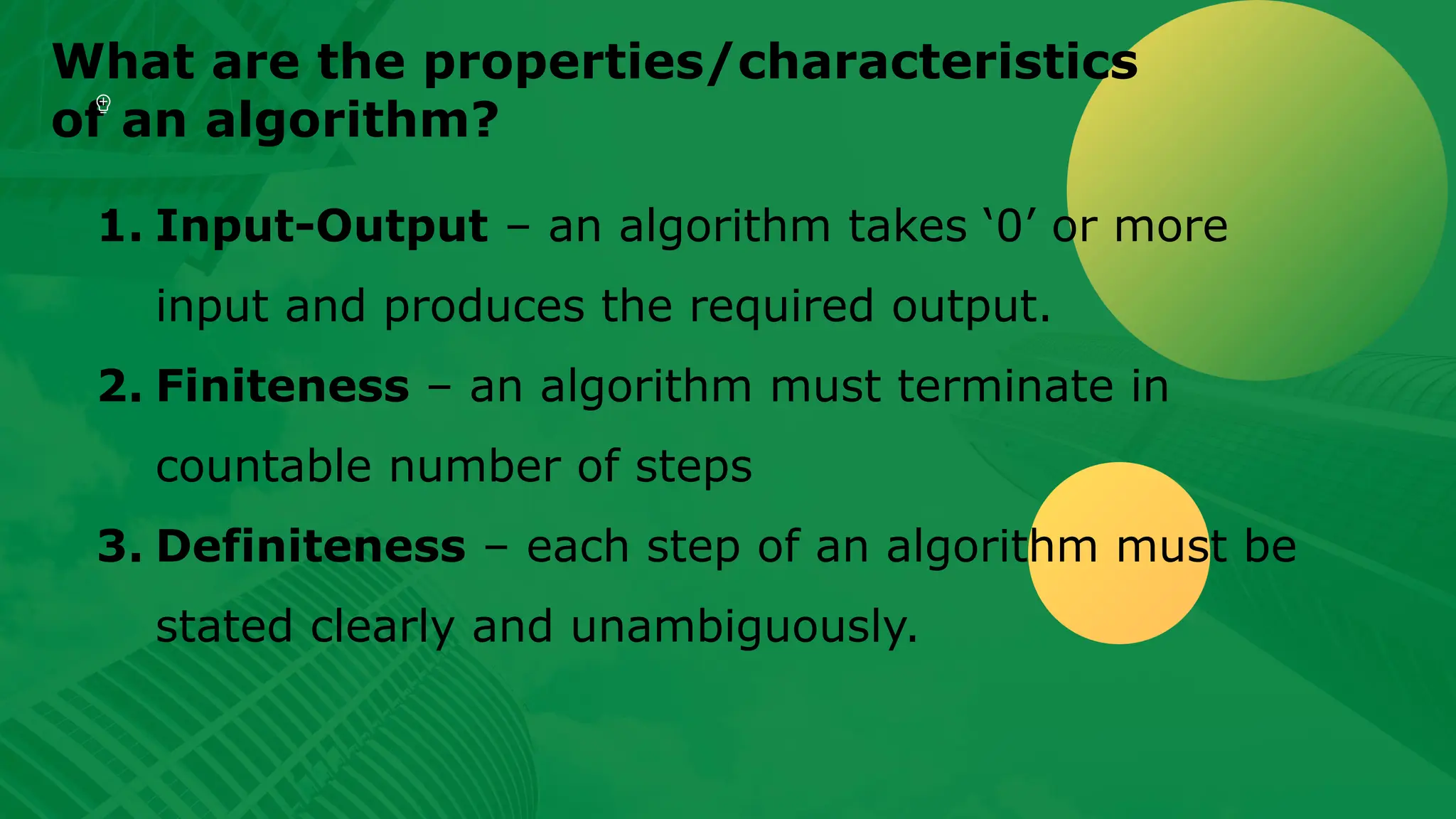 What are the properties/characteristics of an algorithm? 1. Input-Output – an algorithm takes ‘0’ or more input and produces the required output. 2. Finiteness – an algorithm must terminate in countable number of steps 3. Definiteness – each step of an algorithm must be stated clearly and unambiguously. 