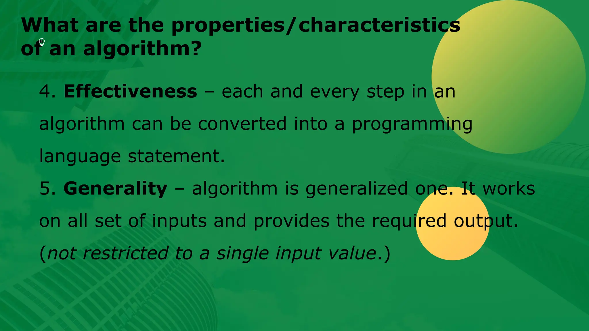 What are the properties/characteristics of an algorithm? 4. Effectiveness – each and every step in an algorithm can be converted into a programming language statement. 5. Generality – algorithm is generalized one. It works on all set of inputs and provides the required output. (not restricted to a single input value.) 
