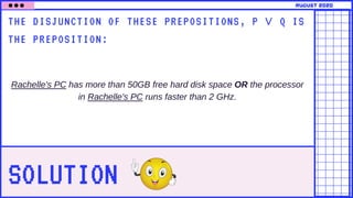 SOLUTION
THE DISJUNCTION OF THESE PREPOSITIONS, P ∨ Q IS
THE PREPOSITION:
Rachelle's PC has more than 50GB free hard disk space OR the processor
in Rachelle's PC runs faster than 2 GHz.
august 2020
 