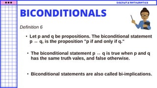 • Let p and q be propositions. The biconditional statement
p ↔ q, is the proposition "p if and only if q."
• The biconditional statement p ↔ q is true when p and q
has the same truth vales, and false otherwise.
Definition 6
DISCRETE MATHEMATICS
• Biconditional statements are also called bi-implications.
BICONDITIONALS
 