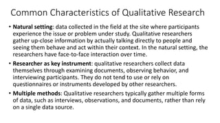Common Characteristics of Qualitative Research
• Natural setting: data collected in the field at the site where participants
experience the issue or problem under study. Qualitative researchers
gather up-close information by actually talking directly to people and
seeing them behave and act within their context. In the natural setting, the
researchers have face-to-face interaction over time.
• Researcher as key instrument: qualitative researchers collect data
themselves through examining documents, observing behavior, and
interviewing participants. They do not tend to use or rely on
questionnaires or instruments developed by other researchers.
• Multiple methods: Qualitative researchers typically gather multiple forms
of data, such as interviews, observations, and documents, rather than rely
on a single data source.
 